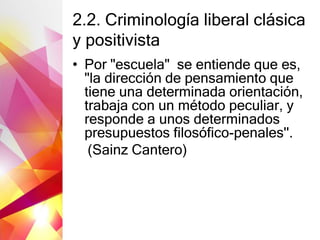2.2. Criminología liberal clásica
y positivista
• Por "escuela" se entiende que es,
"la dirección de pensamiento que
tiene una determinada orientación,
trabaja con un método peculiar, y
responde a unos determinados
presupuestos filosófico-penales''.
(Sainz Cantero)
 