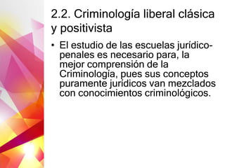 2.2. Criminología liberal clásica
y positivista
• El estudio de las escuelas jurídico-
penales es necesario para, la
mejor comprensión de la
Criminología, pues sus conceptos
puramente jurídicos van mezclados
con conocimientos criminológicos.
 