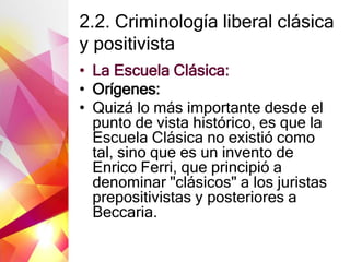 2.2. Criminología liberal clásica
y positivista
• La Escuela Clásica:
• Orígenes:
• Quizá lo más importante desde el
punto de vista histórico, es que la
Escuela Clásica no existió como
tal, sino que es un invento de
Enrico Ferri, que principió a
denominar "clásicos" a los juristas
prepositivistas y posteriores a
Beccaria.
 