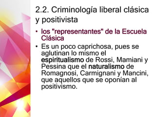 2.2. Criminología liberal clásica
y positivista
• los "representantes" de la Escuela
Clásica
• Es un poco caprichosa, pues se
aglutinan lo mismo el
espiritualismo de Rossi, Mamiani y
Pessina que el naturalismo de
Romagnosi, Carmignani y Mancini,
que aquellos que se oponían al
positivismo.
 