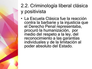 2.2. Criminología liberal clásica
y positivista
• La Escuela Clásica fue la reacción
contra la barbarie y la injusticia que
el Derecho Penal representaba,
procuró la humanización, por
medio del respeto a la ley, del
reconocimiento a las garantías
individuales y de la limitación al
poder absoluto del Estado.
 