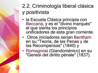 2.2. Criminología liberal clásica
y positivista
• la Escuela Clásica principia con
Beccaria, y es el "divino marqués"
el que sienta los principios
unificadores de esta gran corriente.
• Otros iniciadores serían Bentham
en su "Teoría, de las Penas y de
las Recompensas" (1840) y
• Romagnosi (Giandoménico) en su
"Genesi del diritto pénale" (1837).
 