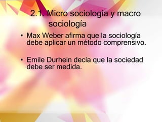 2.1. Micro sociología y macro
sociología
• Max Weber afirma que la sociología
debe aplicar un método comprensivo.
• Emile Durhein decía que la sociedad
debe ser medida.
 