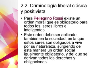 2.2. Criminología liberal clásica
y positivista
• Para Pellegrino Rossi existe un
orden moral que es obligatorio para
todos Ios seres libres e
inteligentes.
• Este orden debe ser aplicado
también en la sociedad, en la que
estos seres son obligados a vivir
por su naturaleza, surgiendo de
esta manera un orden social
igualmente obligatorio, y del que se
derivan todos los derechos y
obligaciones.
 