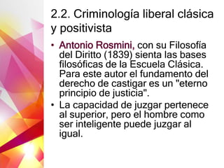 2.2. Criminología liberal clásica
y positivista
• Antonio Rosmini, con su Filosofía
del Diritto (1839) sienta las bases
filosóficas de la Escuela Clásica.
Para este autor el fundamento del
derecho de castigar es un "eterno
principio de justicia".
• La capacidad de juzgar pertenece
al superior, pero el hombre como
ser inteligente puede juzgar al
igual.
 