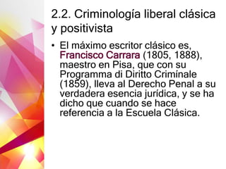 2.2. Criminología liberal clásica
y positivista
• El máximo escritor clásico es,
Francisco Carrara (1805, 1888),
maestro en Pisa, que con su
Programma di Diritto Crimínale
(1859), lleva al Derecho Penal a su
verdadera esencia jurídica, y se ha
dicho que cuando se hace
referencia a la Escuela Clásica.
 