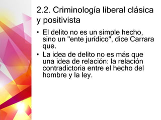 2.2. Criminología liberal clásica
y positivista
• El delito no es un simple hecho,
sino un "ente jurídico", dice Carrara
que.
• La idea de delito no es más que
una idea de relación: la relación
contradictoria entre el hecho del
hombre y la ley.
 