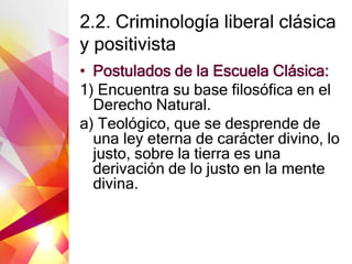 2.2. Criminología liberal clásica
y positivista
• Postulados de la Escuela Clásica:
1) Encuentra su base filosófica en el
Derecho Natural.
a) Teológico, que se desprende de
una ley eterna de carácter divino, lo
justo, sobre la tierra es una
derivación de lo justo en la mente
divina.
 