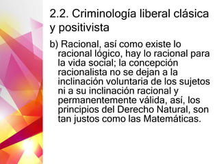 2.2. Criminología liberal clásica
y positivista
b) Racional, así como existe lo
racional lógico, hay lo racional para
la vida social; la concepción
racionalista no se dejan a la
inclinación voluntaria de los sujetos
ni a su inclinación racional y
permanentemente válida, así, los
principios del Derecho Natural, son
tan justos como las Matemáticas.
 