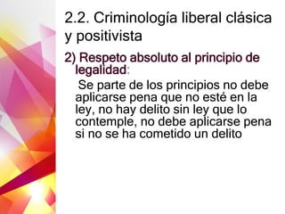 2.2. Criminología liberal clásica
y positivista
2) Respeto absoluto al principio de
legalidad:
Se parte de los principios no debe
aplicarse pena que no esté en la
ley, no hay delito sin ley que lo
contemple, no debe aplicarse pena
si no se ha cometido un delito
 