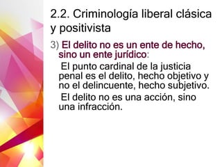 2.2. Criminología liberal clásica
y positivista
3) El delito no es un ente de hecho,
sino un ente jurídico:
El punto cardinal de la justicia
penal es el delito, hecho objetivo y
no el delincuente, hecho subjetivo.
El delito no es una acción, sino
una infracción.
 