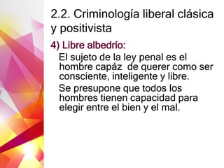 2.2. Criminología liberal clásica
y positivista
4) Libre albedrío:
El sujeto de la ley penal es el
hombre capáz de querer como ser
consciente, inteligente y libre.
Se presupone que todos los
hombres tienen capacidad para
elegir entre el bien y el mal.
 