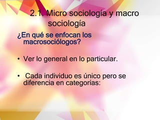 2.1. Micro sociología y macro
sociología
¿En qué se enfocan los
macrosociólogos?
• Ver lo general en lo particular.
• Cada individuo es único pero se
diferencia en categorías:
 
