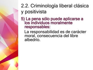 2.2. Criminología liberal clásica
y positivista
5) La pena sólo puede aplicarse a
los individuos moralmente
responsables:
La responsabilidad es de carácter
moral, consecuencia del libre
albedrío.
 