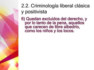 2.2. Criminología liberal clásica
y positivista
6) Quedan excluidos del derecho, y
por lo tanto de la pena, aquellos
que carecen de libre albedrío,
como los niños y los locos.
 