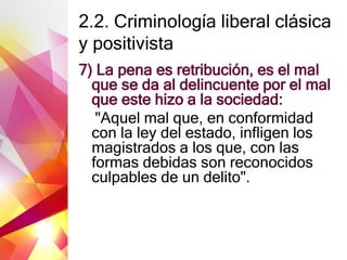 2.2. Criminología liberal clásica
y positivista
7) La pena es retribución, es el mal
que se da al delincuente por el mal
que este hizo a la sociedad:
"Aquel mal que, en conformidad
con la ley del estado, infligen los
magistrados a los que, con las
formas debidas son reconocidos
culpables de un delito".
 