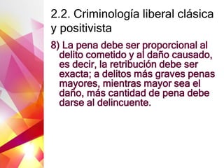 2.2. Criminología liberal clásica
y positivista
8) La pena debe ser proporcional al
delito cometido y al daño causado,
es decir, la retribución debe ser
exacta; a delitos más graves penas
mayores, mientras mayor sea el
daño, más cantidad de pena debe
darse al delincuente.
 