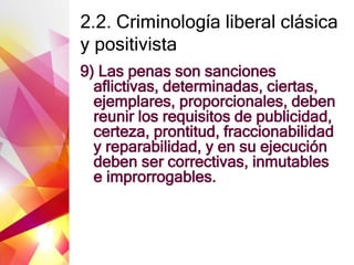 2.2. Criminología liberal clásica
y positivista
9) Las penas son sanciones
aflictivas, determinadas, ciertas,
ejemplares, proporcionales, deben
reunir los requisitos de publicidad,
certeza, prontitud, fraccionabilidad
y reparabilidad, y en su ejecución
deben ser correctivas, inmutables
e improrrogables.
 