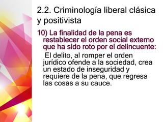 2.2. Criminología liberal clásica
y positivista
10) La finalidad de la pena es
restablecer el orden social externo
que ha sido roto por el delincuente:
El delito, al romper el orden
jurídico ofende a la sociedad, crea
un estado de inseguridad y
requiere de la pena, que regresa
las cosas a su cauce.
 