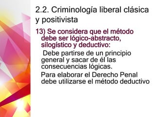 2.2. Criminología liberal clásica
y positivista
13) Se considera que el método
debe ser lógico-abstracto,
silogístico y deductivo:
Debe partirse de un principio
general y sacar de él las
consecuencias lógicas.
Para elaborar el Derecho Penal
debe utilizarse el método deductivo
 