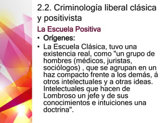 2.2. Criminología liberal clásica
y positivista
La Escuela Positiva
• Orígenes:
• La Escuela Clásica, tuvo una
existencia real, como "un grupo de
hombres (médicos, juristas,
sociólogos) , que se agrupan en un
haz compacto frente a los demás, á
otros intelectuales y a otras ideas.
Intelectuales que hacen de
Lombroso un jefe y de sus
conocimientos e intuiciones una
doctrina".
 