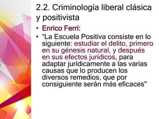 2.2. Criminología liberal clásica
y positivista
• Enrico Ferri:
• “La Escuela Positiva consiste en lo
siguiente: estudiar el delito, primero
en su génesis natural, y después
en sus efectos jurídicos, para
adaptar jurídicamente a las varias
causas que lo producen los
diversos remedios, que por
consiguiente serán más eficaces"
 