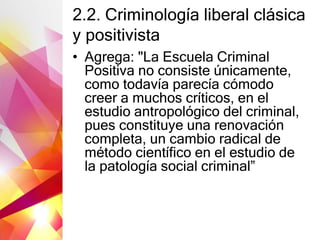 2.2. Criminología liberal clásica
y positivista
• Agrega: "La Escuela Criminal
Positiva no consiste únicamente,
como todavía parecía cómodo
creer a muchos críticos, en el
estudio antropológico del criminal,
pues constituye una renovación
completa, un cambio radical de
método científico en el estudio de
la patología social criminal”
 