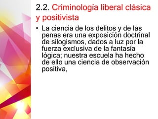 2.2. Criminología liberal clásica
y positivista
• La ciencia de los delitos y de las
penas era una exposición doctrinal
de silogismos, dados a luz por la
fuerza exclusiva de la fantasía
lógica; nuestra escuela ha hecho
de ello una ciencia de observación
positiva,
 
