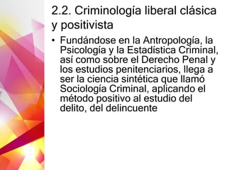 2.2. Criminología liberal clásica
y positivista
• Fundándose en la Antropología, la
Psicología y la Estadística Criminal,
así como sobre el Derecho Penal y
los estudios penitenciarios, llega a
ser la ciencia sintética que llamó
Sociología Criminal, aplicando el
método positivo al estudio del
delito, del delincuente
 