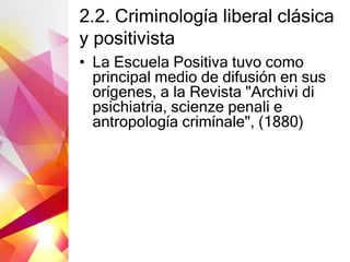 2.2. Criminología liberal clásica
y positivista
• La Escuela Positiva tuvo como
principal medio de difusión en sus
orígenes, a la Revista "Archivi di
psichiatria, scienze penali e
antropología crimínale", (1880)
 