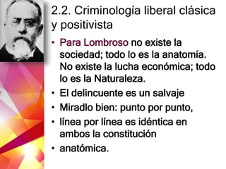 2.2. Criminología liberal clásica
y positivista
• Para Lombroso no existe la
sociedad; todo lo es la anatomía.
No existe la lucha económica; todo
lo es la Naturaleza.
• El delincuente es un salvaje
• Miradlo bien: punto por punto,
• línea por línea es idéntica en
ambos la constitución
• anatómica.
 