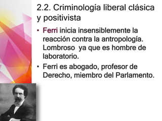 2.2. Criminología liberal clásica
y positivista
• Ferri inicia insensiblemente la
reacción contra la antropología.
Lombroso ya que es hombre de
laboratorio.
• Ferri es abogado, profesor de
Derecho, miembro del Parlamento.
 