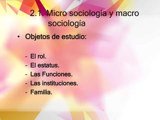 2.1. Micro sociología y macro
sociología
• Objetos de estudio:
– El rol.
– El estatus.
– Las Funciones.
– Las instituciones.
– Familia.
 