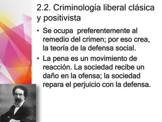 2.2. Criminología liberal clásica
y positivista
• Se ocupa preferentemente al
remedio del crimen; por eso crea,
la teoría de la defensa social.
• La pena es un movimiento de
reacción. La sociedad recibe un
daño en la ofensa; la sociedad
repara el perjuicio con la defensa.
 