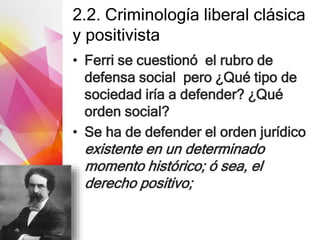 2.2. Criminología liberal clásica
y positivista
• Ferri se cuestionó el rubro de
defensa social pero ¿Qué tipo de
sociedad iría a defender? ¿Qué
orden social?
• Se ha de defender el orden jurídico
existente en un determinado
momento histórico; ó sea, el
derecho positivo;
 
