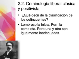 2.2. Criminología liberal clásica
y positivista
• ¿Qué decir de la clasificación de
los delincuentes?
• Lombroso la inicia; Ferri la
completa. Pero una y otra son
igualmente inadecuadas.
 