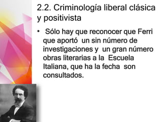 2.2. Criminología liberal clásica
y positivista
• Sólo hay que reconocer que Ferri
que aportó un sin número de
investigaciones y un gran número
obras literarias a la Escuela
Italiana, que ha la fecha son
consultados.
 