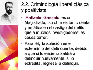 2.2. Criminología liberal clásica
y positivista
• Raffaele Garofalo, es un
Magistrado, su obra es tan cruenta
y enfática en el castigo del delito
que a muchos investigadores les
causa terror.
• Para él, la solución es el
exterminio del delincuente, debido
a que si lo encierra saldrá a
delinquir nuevamente, si lo
extradita, regresa a delinquir.
 