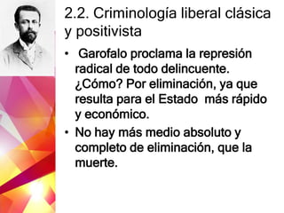 2.2. Criminología liberal clásica
y positivista
• Garofalo proclama la represión
radical de todo delincuente.
¿Cómo? Por eliminación, ya que
resulta para el Estado más rápido
y económico.
• No hay más medio absoluto y
completo de eliminación, que la
muerte.
 