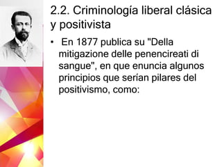 2.2. Criminología liberal clásica
y positivista
• En 1877 publica su "Della
mitigazione delle penencireati di
sangue", en que enuncia algunos
principios que serían pilares del
positivismo, como:
 