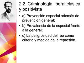 2.2. Criminología liberal clásica
y positivista
• a) Prevención especial además de
prevención general;
• b) Prevalencia de la especial frente
a la general;
• c) La peligrosidad del reo como
criterio y medida de la represión.
 