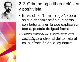 2.2. Criminología liberal clásica
y positivista
• En su obra "Criminología", sobre
sale la denominación que corrió
con fortuna, y en la que explica su
teoría, postula de igual forma:
• Delito natural.—Es todo acto que
perjudique á otro. El delito natural
es la infracción de la ley natural.
 