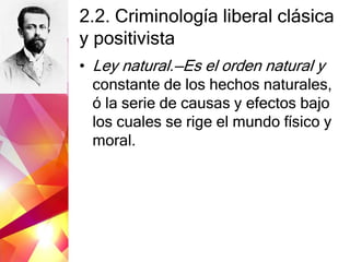 2.2. Criminología liberal clásica
y positivista
• Ley natural.—Es el orden natural y
constante de los hechos naturales,
ó la serie de causas y efectos bajo
los cuales se rige el mundo físico y
moral.
 