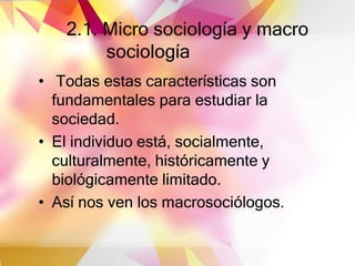 2.1. Micro sociología y macro
sociología
• Todas estas características son
fundamentales para estudiar la
sociedad.
• El individuo está, socialmente,
culturalmente, históricamente y
biológicamente limitado.
• Así nos ven los macrosociólogos.
 