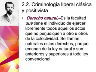 2.2. Criminología liberal clásica
y positivista
• Derecho natural.—Es la facultad
que tiene el individuo de ejercer
libremente todos aquellos actos
que no perjudiquen a otro u otros
de la colectividad. Se llaman
naturales estos derechos, porque
emanan de la ley natural y son
anteriores y superiores á toda ley
convencional.
 