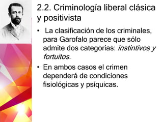 2.2. Criminología liberal clásica
y positivista
• La clasificación de los criminales,
para Garofalo parece que sólo
admite dos categorías: instintivos y
fortuitos.
• En ambos casos el crimen
dependerá de condiciones
fisiológicas y psíquicas.
 