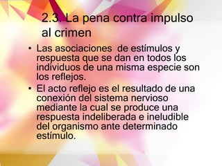 2.3. La pena contra impulso
al crimen
• Las asociaciones de estímulos y
respuesta que se dan en todos los
individuos de una misma especie son
los reflejos.
• El acto reflejo es el resultado de una
conexión del sistema nervioso
mediante la cual se produce una
respuesta indeliberada e ineludible
del organismo ante determinado
estímulo.
 