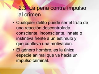 2.3. La pena contra impulso
al crimen
• Cualquier delito puede ser el fruto de
una reacción descontrolada
consciente, inconsciente, innata o
instintiva frente a un estímulo y
que conlleva una motivación.
• El género hombre, es la única
especie animal que va hacia un
impulso criminal.
 