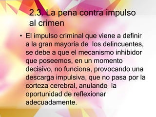 2.3. La pena contra impulso
al crimen
• El impulso criminal que viene a definir
a la gran mayoría de los delincuentes,
se debe a que el mecanismo inhibidor
que poseemos, en un momento
decisivo, no funciona, provocando una
descarga impulsiva, que no pasa por la
corteza cerebral, anulando la
oportunidad de reflexionar
adecuadamente.
 
