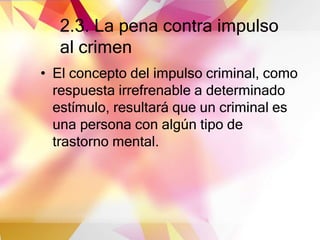 2.3. La pena contra impulso
al crimen
• El concepto del impulso criminal, como
respuesta irrefrenable a determinado
estímulo, resultará que un criminal es
una persona con algún tipo de
trastorno mental.
 